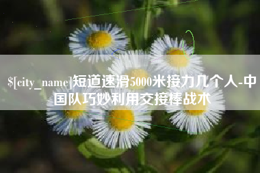 青岛短道速滑5000米接力几个人-中国队巧妙利用交接棒战术