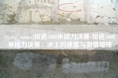 青岛短道5000米接力决赛-短道5000米接力决赛：冰上的速度与激情碰撞