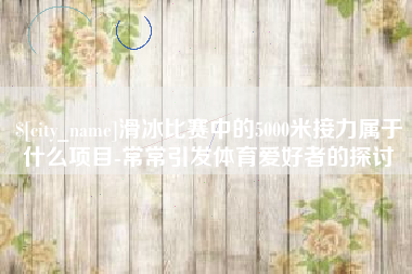 青岛滑冰比赛中的5000米接力属于什么项目-常常引发体育爱好者的探讨
