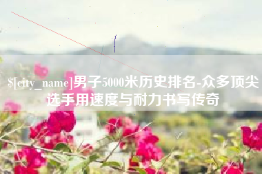 青岛男子5000米历史排名-众多顶尖选手用速度与耐力书写传奇
